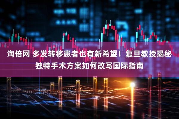 淘倍网 多发转移患者也有新希望！复旦教授揭秘独特手术方案如何改写国际指南