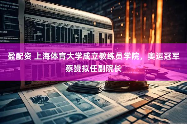 盈配资 上海体育大学成立教练员学院，奥运冠军蔡赟拟任副院长