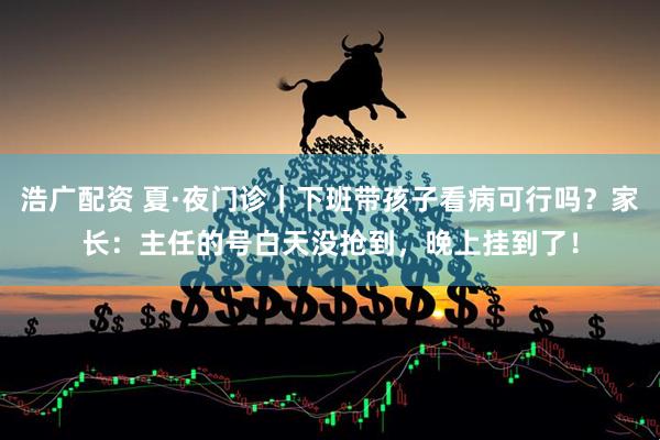 浩广配资 夏·夜门诊｜下班带孩子看病可行吗？家长：主任的号白天没抢到，晚上挂到了！