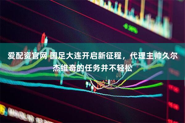 爱配资官网 国足大连开启新征程，代理主帅久尔杰维奇的任务并不轻松