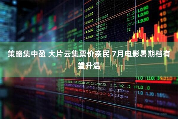 策略集中盈 大片云集票价亲民 7月电影暑期档有望升温