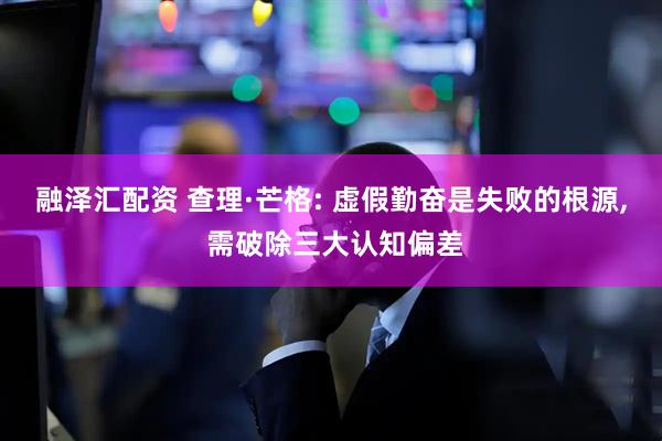 融泽汇配资 查理·芒格: 虚假勤奋是失败的根源, 需破除三大认知偏差