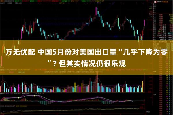 万无优配 中国5月份对美国出口量“几乎下降为零”? 但其实情况仍很乐观