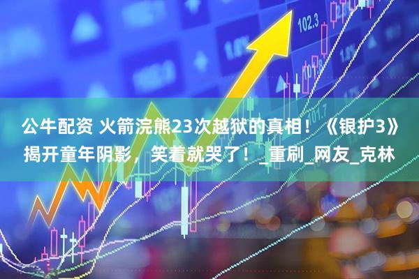 公牛配资 火箭浣熊23次越狱的真相！《银护3》揭开童年阴影，笑着就哭了！_重刷_网友_克林