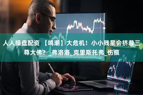 人人操盘配资 【鸣潮】大危机！小小残星会挤着三尊大佛？_弗洛洛_克里斯托弗_伤痕