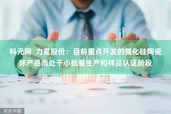科元网  力星股份：目前重点开发的氮化硅陶瓷球产品尚处于小批量生产和样品认证阶段