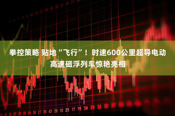 拳控策略 贴地“飞行”！时速600公里超导电动高速磁浮列车惊艳亮相