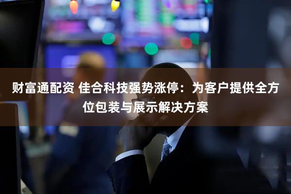 财富通配资 佳合科技强势涨停：为客户提供全方位包装与展示解决方案