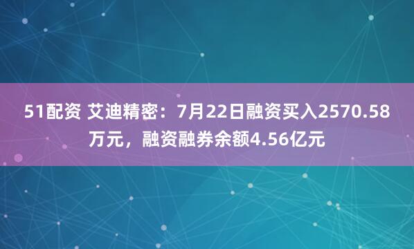 51配资 艾迪精密：7月22日融资买入2570.58万元，融资融券余额4.56亿元