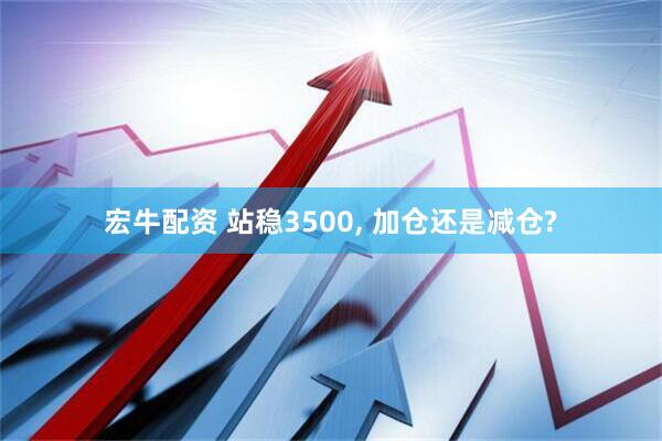 宏牛配资 站稳3500, 加仓还是减仓?