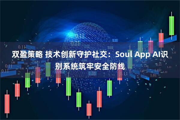 双盈策略 技术创新守护社交：Soul App AI识别系统筑牢安全防线