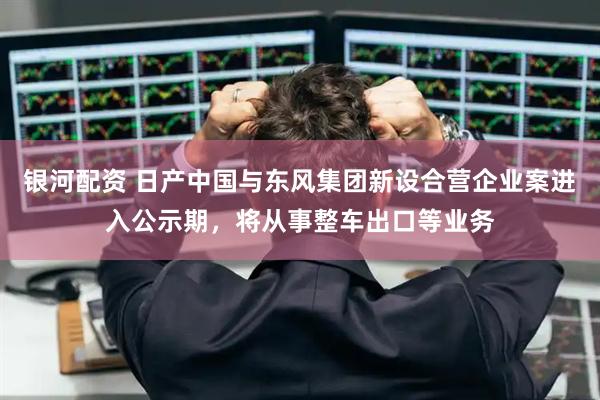 银河配资 日产中国与东风集团新设合营企业案进入公示期，将从事整车出口等业务
