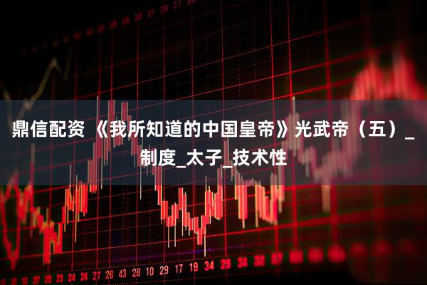 鼎信配资 《我所知道的中国皇帝》光武帝（五）_制度_太子_技术性
