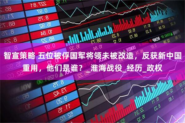 智宣策略 五位被俘国军将领未被改造，反获新中国重用，他们是谁？_淮海战役_经历_政权