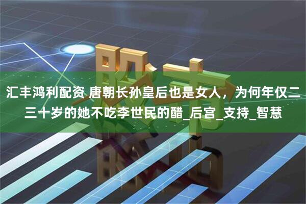 汇丰鸿利配资 唐朝长孙皇后也是女人，为何年仅二三十岁的她不吃李世民的醋_后宫_支持_智慧