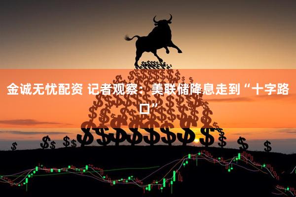 金诚无忧配资 记者观察：美联储降息走到“十字路口”