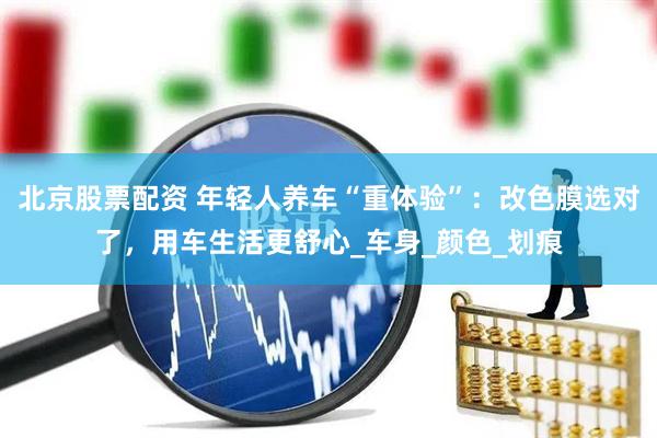 北京股票配资 年轻人养车“重体验”：改色膜选对了，用车生活更舒心_车身_颜色_划痕