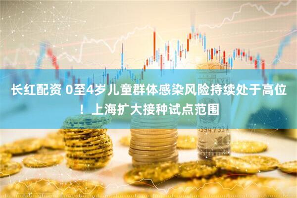 长红配资 0至4岁儿童群体感染风险持续处于高位！上海扩大接种试点范围