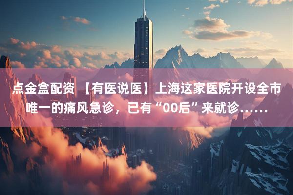 点金盒配资 【有医说医】上海这家医院开设全市唯一的痛风急诊，已有“00后”来就诊……