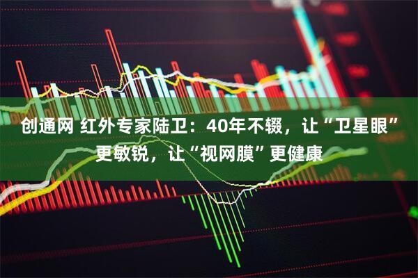 创通网 红外专家陆卫：40年不辍，让“卫星眼”更敏锐，让“视网膜”更健康
