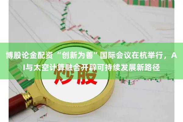 博股论金配资 “创新为善”国际会议在杭举行，AI与太空计算融合开辟可持续发展新路径