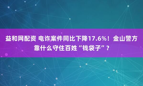 益和网配资 电诈案件同比下降17.6%！金山警方靠什么守住百姓“钱袋子”？