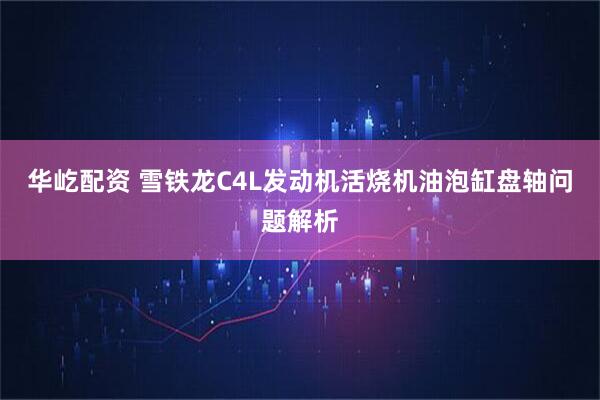 华屹配资 雪铁龙C4L发动机活烧机油泡缸盘轴问题解析