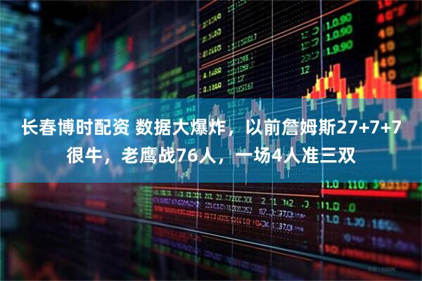 长春博时配资 数据大爆炸，以前詹姆斯27+7+7很牛，老鹰战76人，一场4人准三双