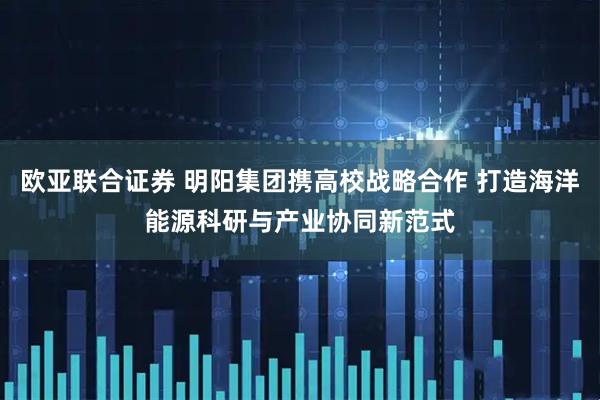 欧亚联合证券 明阳集团携高校战略合作 打造海洋能源科研与产业协同新范式