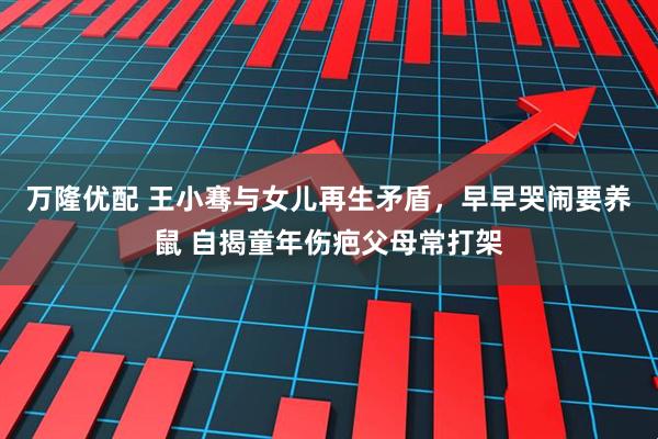 万隆优配 王小骞与女儿再生矛盾，早早哭闹要养鼠 自揭童年伤疤父母常打架