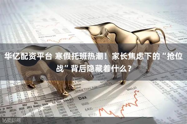 华亿配资平台 寒假托班热潮！家长焦虑下的“抢位战”背后隐藏着什么？