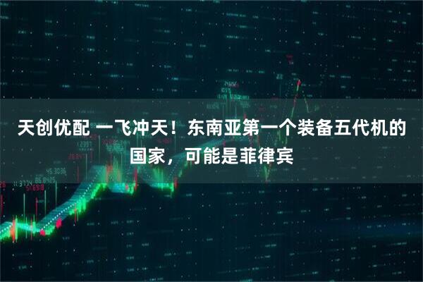 天创优配 一飞冲天！东南亚第一个装备五代机的国家，可能是菲律宾