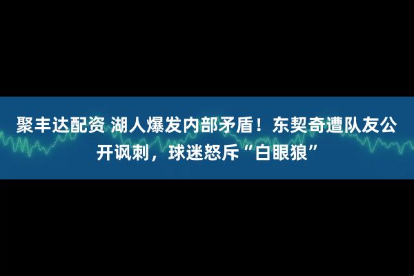 聚丰达配资 湖人爆发内部矛盾！东契奇遭队友公开讽刺，球迷怒斥“白眼狼”