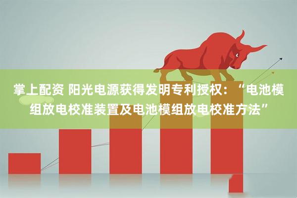掌上配资 阳光电源获得发明专利授权：“电池模组放电校准装置及电池模组放电校准方法”