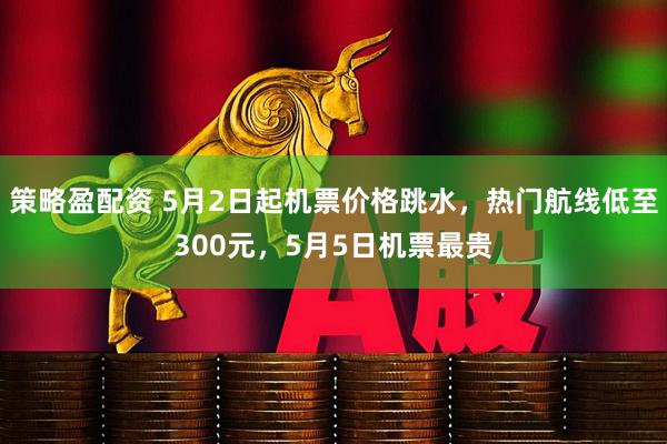 策略盈配资 5月2日起机票价格跳水，热门航线低至300元，5月5日机票最贵