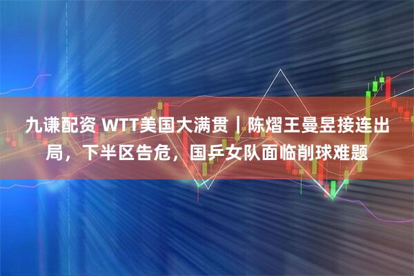 九谦配资 WTT美国大满贯｜陈熠王曼昱接连出局，下半区告危，国乒女队面临削球难题