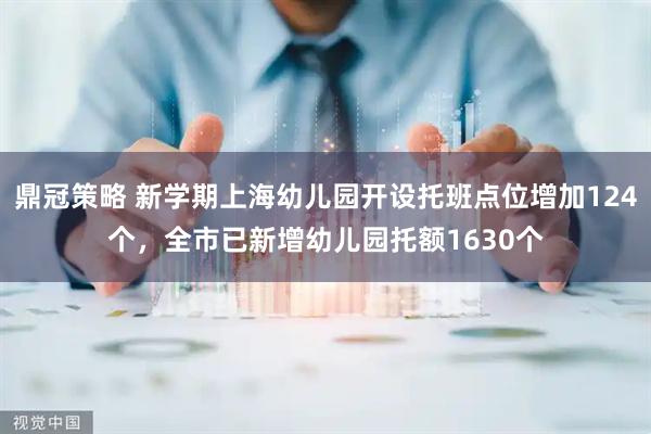 鼎冠策略 新学期上海幼儿园开设托班点位增加124个，全市已新增幼儿园托额1630个